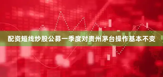 配资短线炒股公募一季度对贵州茅台操作基本不变