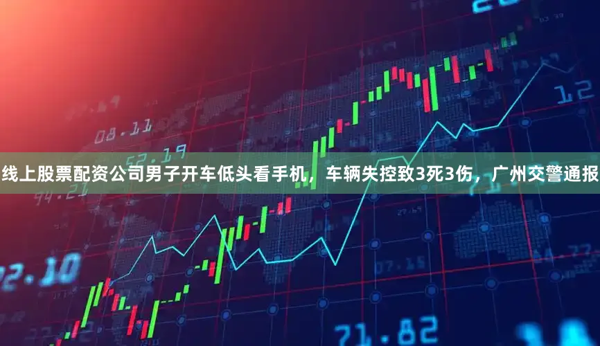 线上股票配资公司男子开车低头看手机，车辆失控致3死3伤，广州交警通报