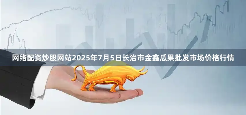 网络配资炒股网站2025年7月5日长治市金鑫瓜果批发市场价格行情