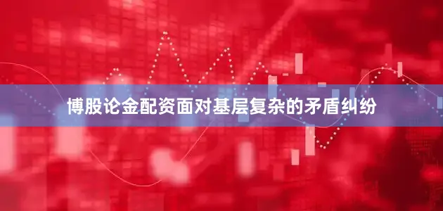 博股论金配资面对基层复杂的矛盾纠纷