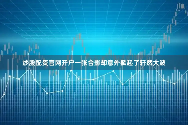 炒股配资官网开户一张合影却意外掀起了轩然大波