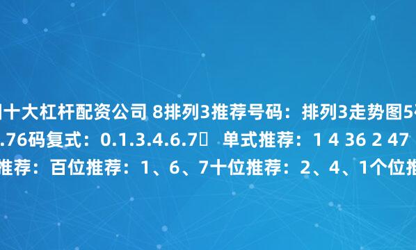 中国十大杠杆配资公司 8排列3推荐号码：排列3走势图5码复式：1.3.4.6.76码复式：0.1.3.4.6.7✅ 单式推荐：1 4 36 2 47 1 73 6 44 2 7✅ 今日位选推荐：百位推荐：1、6、7十位推荐：2、4、1个位推荐：3、4、73D推荐号码：3D走势图单式推荐：4 6 72 5 97 1 68 3 40 7 55码复式：0、4、6、7、86码复式：0、3、4、6、7、9位