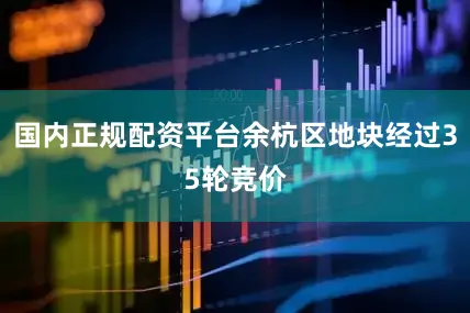 国内正规配资平台余杭区地块经过35轮竞价