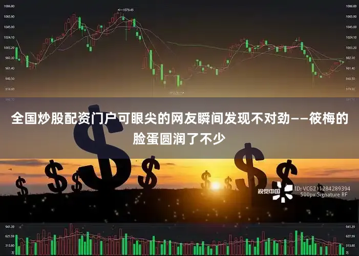 全国炒股配资门户可眼尖的网友瞬间发现不对劲——筱梅的脸蛋圆润了不少